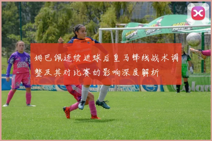 姆巴佩连续进球后皇马锋线战术调整及其对比赛的影响深度解析