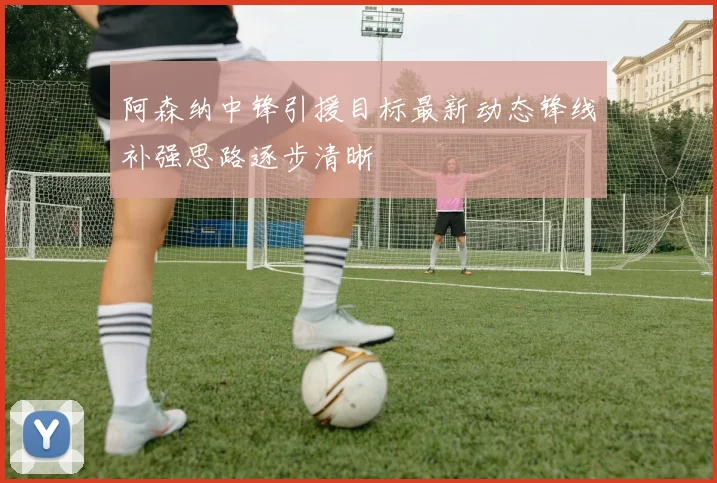阿森纳中锋引援目标最新动态锋线补强思路逐步清晰