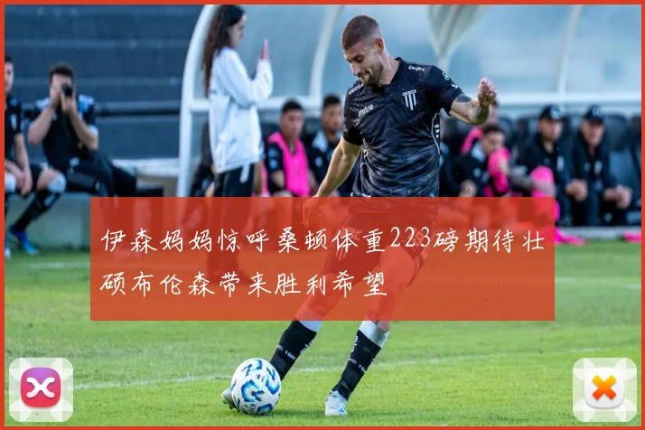 伊森妈妈惊呼桑顿体重223磅期待壮硕布伦森带来胜利希望