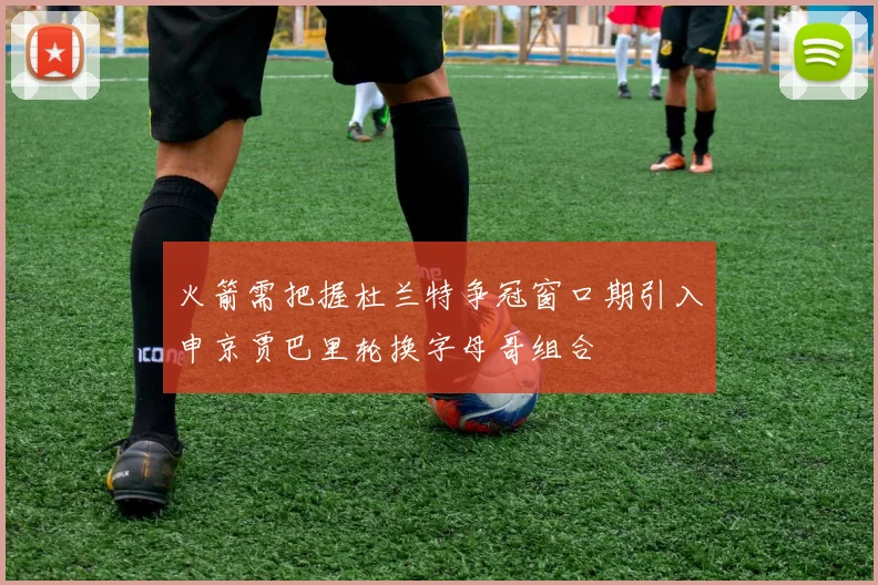 火箭需把握杜兰特争冠窗口期引入申京贾巴里轮换字母哥组合