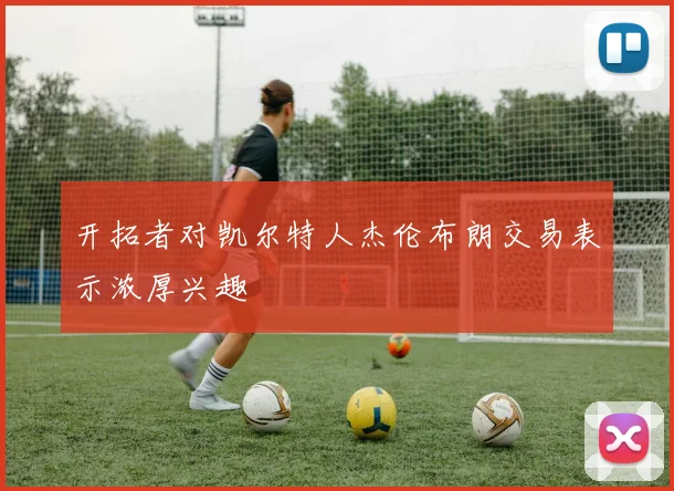 开拓者对凯尔特人杰伦布朗交易表示浓厚兴趣