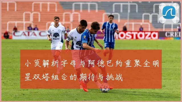 小莫解析字母与阿德巴约重聚全明星双塔组合的期待与挑战