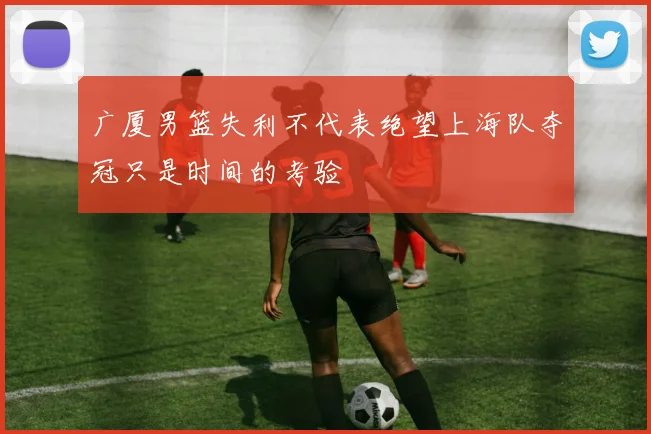 广厦男篮失利不代表绝望上海队夺冠只是时间的考验