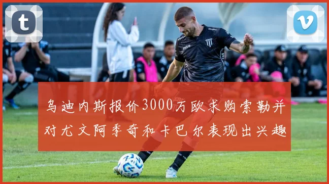 乌迪内斯报价3000万欧求购索勒并对尤文阿季奇和卡巴尔表现出兴趣