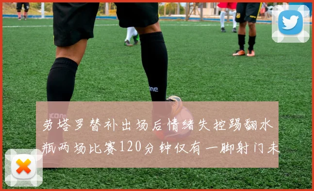 劳塔罗替补出场后情绪失控踢翻水瓶两场比赛120分钟仅有一脚射门未能进球