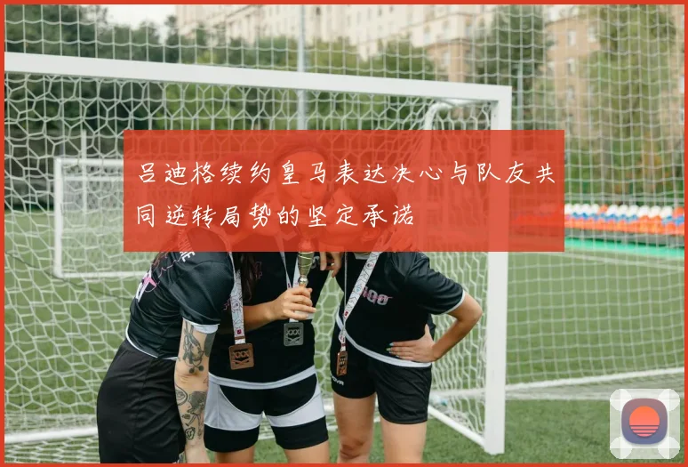 吕迪格续约皇马表达决心与队友共同逆转局势的坚定承诺