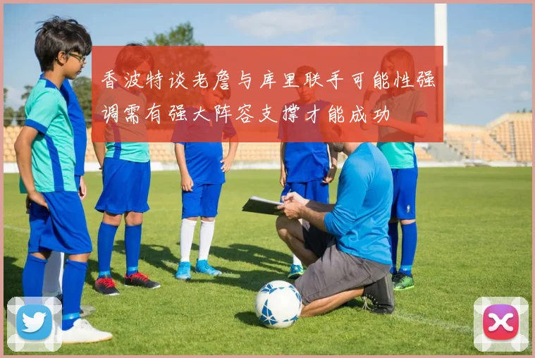 香波特谈老詹与库里联手可能性强调需有强大阵容支撑才能成功
