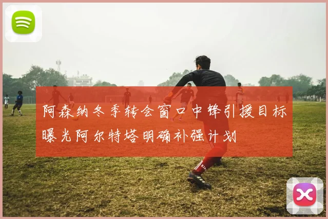 阿森纳冬季转会窗口中锋引援目标曝光阿尔特塔明确补强计划