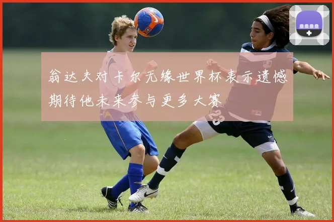 翁达夫对卡尔无缘世界杯表示遗憾期待他未来参与更多大赛