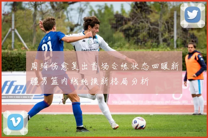 周琦伤愈复出首场合练状态回暖新疆男篮内线轮换新格局分析