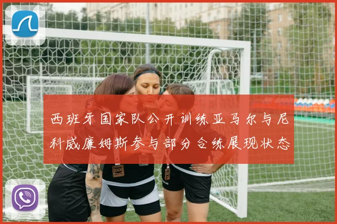 西班牙国家队公开训练亚马尔与尼科威廉姆斯参与部分合练展现状态