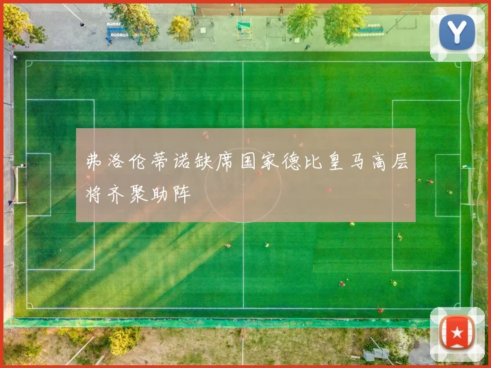 弗洛伦蒂诺缺席国家德比皇马高层将齐聚助阵