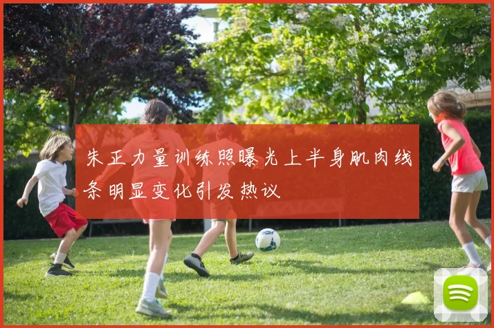 朱正力量训练照曝光上半身肌肉线条明显变化引发热议
