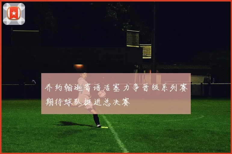 乔约翰逊寄语活塞力争晋级系列赛期待球队挺进总决赛