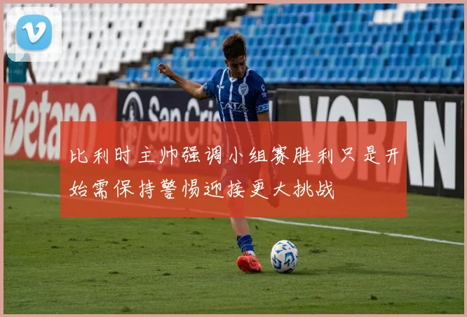 比利时主帅强调小组赛胜利只是开始需保持警惕迎接更大挑战