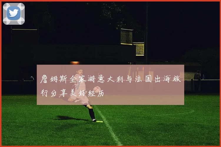 詹姆斯全家游意大利与法国出海旅行分享美好经历