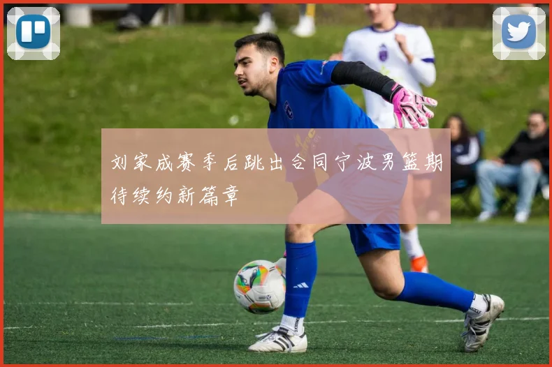 刘家成赛季后跳出合同宁波男篮期待续约新篇章