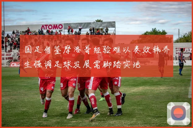国足借鉴摩洛哥经验难以奏效韩乔生强调足球发展需脚踏实地