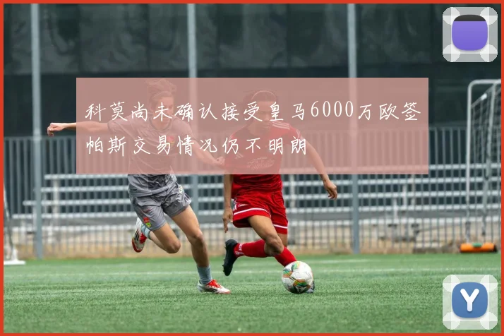 科莫尚未确认接受皇马6000万欧签帕斯交易情况仍不明朗