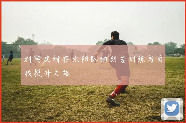 科阿皮特在太阳队的刻苦训练与自我提升之路