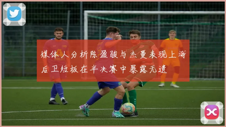 媒体人分析陈盈骏与杰曼表现上海后卫短板在半决赛中暴露无遗