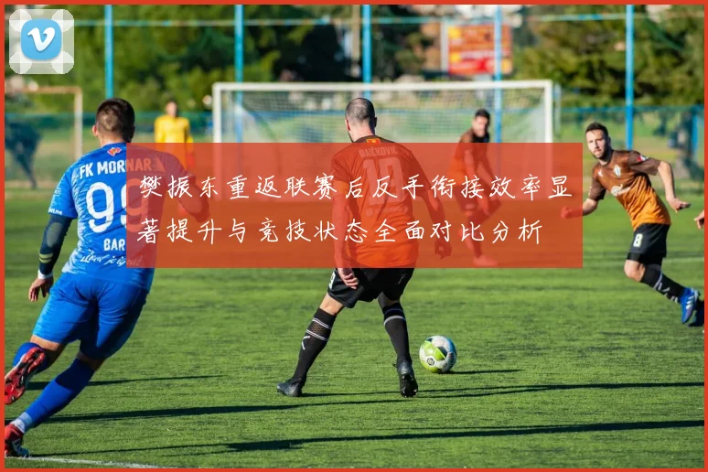 樊振东重返联赛后反手衔接效率显著提升与竞技状态全面对比分析