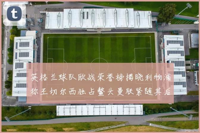 英格兰球队欧战荣誉榜揭晓利物浦称王切尔西独占鳌头曼联紧随其后