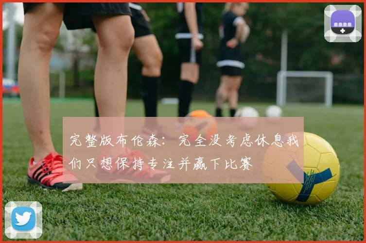 完整版布伦森：完全没考虑休息我们只想保持专注并赢下比赛