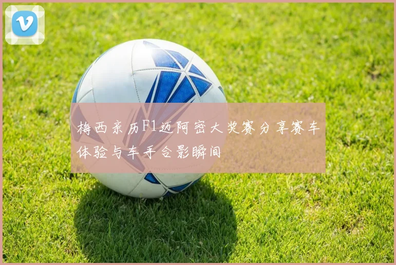 梅西亲历F1迈阿密大奖赛分享赛车体验与车手合影瞬间