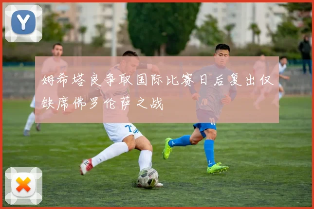 姆希塔良争取国际比赛日后复出仅缺席佛罗伦萨之战